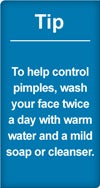 Tip: to help control pimples, wash your face twice a day with warm water and a mild soap or cleanser.