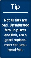 Tip: Not all fats are bad. Unsaturated fats, in plants and fish, are a good replacement for saturated fats.