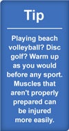 Tip: Playing beach volleyball? Disc golf? Warm up as you would before any sport. Muscles that aren't properly prepared can be injured more easily.