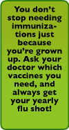 You don't stop needing immunizations just because you're grown up. Ask your doctor which vaccines you need. And always get your yearly flu shot!